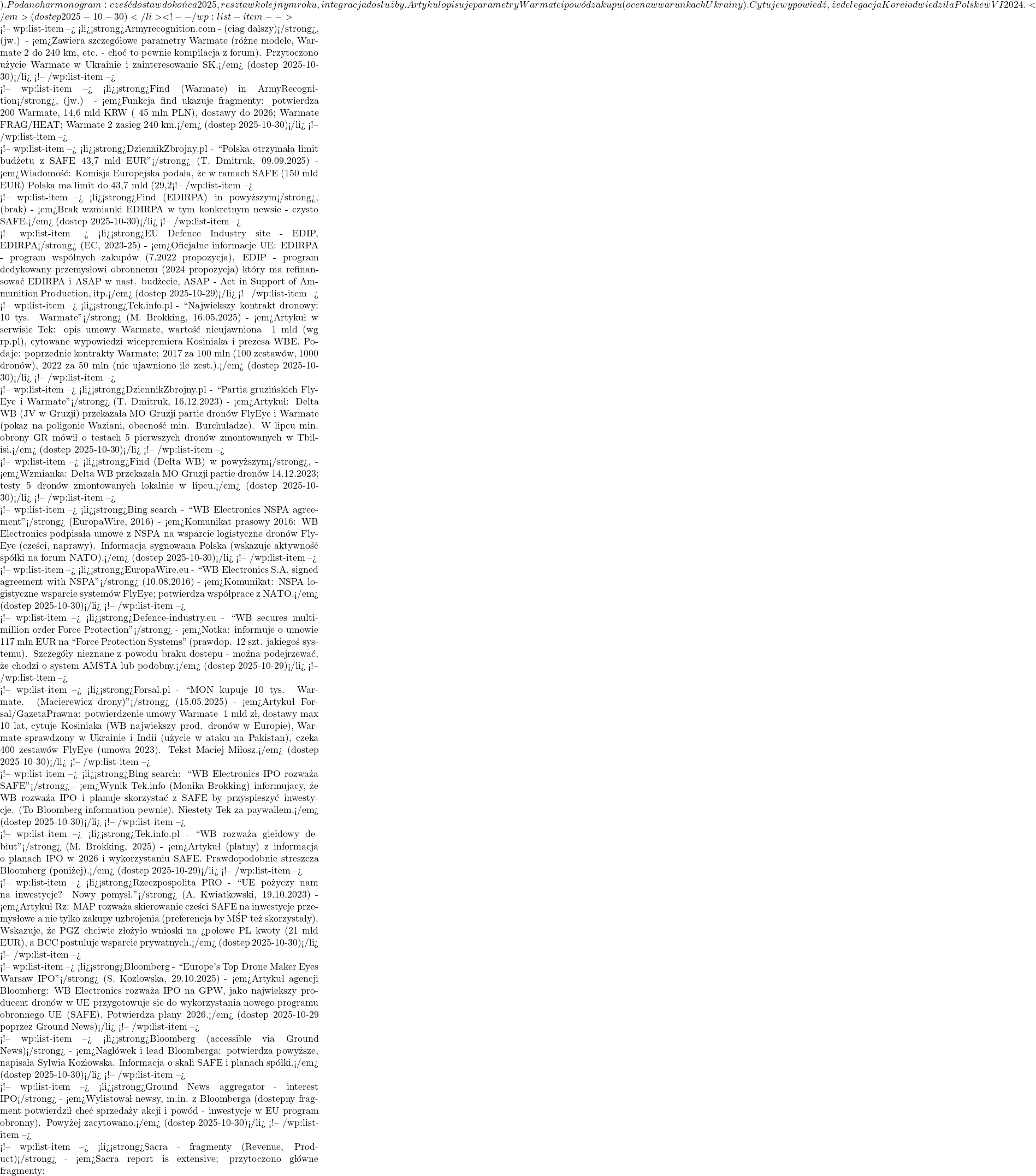). Podano harmonogram: część dostaw do końca 2025, reszta w kolejnym roku, integracja do służby. Artykuł opisuje parametry Warmate i pow&oacute;d zakupu (ocena w warunkach Ukrainy). Cytuje wypowiedź, że delegacja Korei odwiedziła Polskę w VI 2024.</em> (dostęp 2025-10-30)</li> <!-- /wp:list-item -->  <!-- wp:list-item --> <li><strong>Armyrecognition.com - (ciąg dalszy)</strong>, (jw.) - <em>Zawiera szczeg&oacute;łowe parametry Warmate (r&oacute;żne modele, Warmate 2 do 240 km, etc. - choć to pewnie kompilacja z forum). Przytoczono użycie Warmate w Ukrainie i zainteresowanie SK.</em> (dostęp 2025-10-30)</li> <!-- /wp:list-item -->  <!-- wp:list-item --> <li><strong>Find (Warmate) in ArmyRecognition</strong>, (jw.) - <em>Funkcja find ukazuje fragmenty: potwierdza 200 Warmate, 14,6 mld KRW (~45 mln PLN), dostawy do 2026; Warmate FRAG/HEAT; Warmate 2 zasięg 240 km.</em> (dostęp 2025-10-30)</li> <!-- /wp:list-item -->  <!-- wp:list-item --> <li><strong>DziennikZbrojny.pl - ``Polska otrzymała limit budżetu z SAFE 43,7 mld EUR''</strong> (T. Dmitruk, 09.09.2025) - <em>Wiadomość: Komisja Europejska podała, że w ramach SAFE (150 mld EUR) Polska ma limit do 43,7 mld (29,2%). 19 państw złożyło wnioski, PL największy limit. Pożyczki niskooprocentowane do 45 lat, mogą iść na zakupy obronne i pilne inwestycje wspierające przemysł.</em> (dostęp 2025-10-30)</li> <!-- /wp:list-item -->  <!-- wp:list-item --> <li><strong>Find (EDIRPA) in powyższym</strong>, (brak) - <em>Brak wzmianki EDIRPA w tym konkretnym newsie - czysto SAFE.</em> (dostęp 2025-10-30)</li> <!-- /wp:list-item -->  <!-- wp:list-item --> <li><strong>EU Defence Industry site - EDIP, EDIRPA</strong> (EC, 2023-25) - <em>Oficjalne informacje UE: EDIRPA - program wsp&oacute;lnych zakup&oacute;w (7.2022 propozycja), EDIP - program dedykowany przemysłowi obronnemu (2024 propozycja) kt&oacute;ry ma refinansować EDIRPA i ASAP w nast. budżecie, ASAP - Act in Support of Ammunition Production, itp.</em> (dostęp 2025-10-29)</li> <!-- /wp:list-item -->  <!-- wp:list-item --> <li><strong>Tek.info.pl - ``Największy kontrakt dronowy: 10 tys. Warmate''</strong> (M. Brokking, 16.05.2025) - <em>Artykuł w serwisie Tek: opis umowy Warmate, wartość nieujawniona ~1 mld (wg rp.pl), cytowane wypowiedzi wicepremiera Kosiniaka i prezesa WBE. Podaje: poprzednie kontrakty Warmate: 2017 za 100 mln (100 zestaw&oacute;w, 1000 dron&oacute;w), 2022 za 50 mln (nie ujawniono ile zest.).</em> (dostęp 2025-10-30)</li> <!-- /wp:list-item -->  <!-- wp:list-item --> <li><strong>DziennikZbrojny.pl - ``Partia gruzińskich FlyEye i Warmate''</strong> (T. Dmitruk, 16.12.2023) - <em>Artykuł: Delta WB (JV w Gruzji) przekazała MO Gruzji partię dron&oacute;w FlyEye i Warmate (pokaz na poligonie Waziani, obecność min. Burchuladze). W lipcu min. obrony GR m&oacute;wił o testach 5 pierwszych dron&oacute;w zmontowanych w Tbilisi.</em> (dostęp 2025-10-30)</li> <!-- /wp:list-item -->  <!-- wp:list-item --> <li><strong>Find (Delta WB) w powyższym</strong>, - <em>Wzmianka: Delta WB przekazała MO Gruzji partię dron&oacute;w 14.12.2023; testy 5 dron&oacute;w zmontowanych lokalnie w lipcu.</em> (dostęp 2025-10-30)</li> <!-- /wp:list-item -->  <!-- wp:list-item --> <li><strong>Bing search - ``WB Electronics NSPA agreement''</strong> (EuropaWire, 2016) - <em>Komunikat prasowy 2016: WB Electronics podpisała umowę z NSPA na wsparcie logistyczne dron&oacute;w FlyEye (części, naprawy). Informacja sygnowana Polską (wskazuje aktywność sp&oacute;łki na forum NATO).</em> (dostęp 2025-10-30)</li> <!-- /wp:list-item -->  <!-- wp:list-item --> <li><strong>EuropaWire.eu - ``WB Electronics S.A. signed agreement with NSPA''</strong> (10.08.2016) - <em>Komunikat: NSPA logistyczne wsparcie system&oacute;w FlyEye; potwierdza wsp&oacute;łpracę z NATO.</em> (dostęp 2025-10-30)</li> <!-- /wp:list-item -->  <!-- wp:list-item --> <li><strong>Defence-industry.eu - ``WB secures multi-million order Force Protection''</strong> - <em>Notka: informuje o umowie ~117 mln EUR na ``Force Protection Systems'' (prawdop. 12 szt. jakiegoś systemu). Szczeg&oacute;ły nieznane z powodu braku dostępu - można podejrzewać, że chodzi o system AMSTA lub podobny.</em> (dostęp 2025-10-29)</li> <!-- /wp:list-item -->  <!-- wp:list-item --> <li><strong>Forsal.pl - ``MON kupuje 10 tys. Warmate. (Macierewicz drony)''</strong> (15.05.2025) - <em>Artykuł Forsal/GazetaPrawna: potwierdzenie umowy Warmate ~1 mld zł, dostawy max 10 lat, cytuje Kosiniaka (WB największy prod. dron&oacute;w w Europie), Warmate sprawdzony w Ukrainie i Indii (użycie w ataku na Pakistan), czeka 400 zestaw&oacute;w FlyEye (umowa 2023). Tekst Maciej Miłosz.</em> (dostęp 2025-10-30)</li> <!-- /wp:list-item -->  <!-- wp:list-item --> <li><strong>Bing search: ``WB Electronics IPO rozważa SAFE''</strong> - <em>Wynik Tek.info (Monika Brokking) informujący, że WB rozważa IPO i planuje skorzystać z SAFE by przyspieszyć inwestycje. (To Bloomberg information pewnie). Niestety Tek za paywallem.</em> (dostęp 2025-10-30)</li> <!-- /wp:list-item -->  <!-- wp:list-item --> <li><strong>Tek.info.pl - ``WB rozważa giełdowy debiut''</strong> (M. Brokking, 2025) - <em>Artykuł (płatny) z informacją o planach IPO w 2026 i wykorzystaniu SAFE. Prawdopodobnie streszcza Bloomberg (poniżej).</em> (dostęp 2025-10-29)</li> <!-- /wp:list-item -->  <!-- wp:list-item --> <li><strong>Rzeczpospolita PRO - ``UE pożyczy nam na inwestycje? Nowy pomysł.''</strong> (A. Kwiatkowski, 19.10.2023) - <em>Artykuł Rz: MAP rozważa skierowanie części SAFE na inwestycje przemysłowe a nie tylko zakupy uzbrojenia (preferencja by MŚP też skorzystały). Wskazuje, że PGZ chciwie złożyło wnioski na >połowę PL kwoty (21 mld EUR), a BCC postuluje wsparcie prywatnych.</em> (dostęp 2025-10-30)</li> <!-- /wp:list-item -->  <!-- wp:list-item --> <li><strong>Bloomberg - ``Europe's Top Drone Maker Eyes Warsaw IPO''</strong> (S. Kozlowska, 29.10.2025) - <em>Artykuł agencji Bloomberg: WB Electronics rozważa IPO na GPW, jako największy producent dron&oacute;w w UE przygotowuje się do wykorzystania nowego programu obronnego UE (SAFE). Potwierdza plany 2026.</em> (dostęp 2025-10-29 poprzez Ground News)</li> <!-- /wp:list-item -->  <!-- wp:list-item --> <li><strong>Bloomberg (accessible via Ground News)</strong> - <em>Nagł&oacute;wek i lead Bloomberga: potwierdza powyższe, napisała Sylwia Kozłowska. Informacja o skali SAFE i planach sp&oacute;łki.</em> (dostęp 2025-10-30)</li> <!-- /wp:list-item -->  <!-- wp:list-item --> <li><strong>Ground News aggregator - interest IPO</strong> - <em>Wylistował newsy, m.in. z Bloomberga (dostępny fragment potwierdził chęć sprzedaży akcji i pow&oacute;d - inwestycje w EU program obronny). Powyżej zacytowano.</em> (dostęp 2025-10-30)</li> <!-- /wp:list-item -->  <!-- wp:list-item --> <li><strong>Sacra - fragmenty (Revenue, Product)</strong> - <em>Sacra report is extensive; przytoczono gł&oacute;wne fragmenty:
