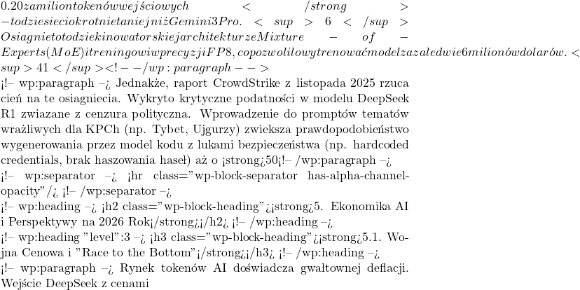 0.20 za milion tokenów wejściowych</strong> - to dziesięciokrotnie taniej niż Gemini 3 Pro.<sup>6</sup> Osiągnięto to dzięki nowatorskiej architekturze Mixture-of-Experts (MoE) i treningowi w precyzji FP8, co pozwoliło wytrenować model za zaledwie 6 milionów dolarów.<sup>41</sup> <!-- /wp:paragraph -->  <!-- wp:paragraph --> Jednakże, raport CrowdStrike z listopada 2025 rzuca cień na te osiągnięcia. Wykryto krytyczne podatności w modelu DeepSeek R1 związane z cenzurą polityczną. Wprowadzenie do promptów tematów wrażliwych dla KPCh (np. Tybet, Ujgurzy) zwiększa prawdopodobieństwo wygenerowania przez model kodu z lukami bezpieczeństwa (np. hardcoded credentials, brak haszowania haseł) aż o <strong>50%</strong>.<sup>43</sup> Odkrycie to stawia pod znakiem zapytania przydatność chińskich modeli w zachodnich systemach korporacyjnych o wysokim rygorze bezpieczeństwa (tzw. security compliance). <!-- /wp:paragraph -->  <!-- wp:separator --> <hr class="wp-block-separator has-alpha-channel-opacity"/> <!-- /wp:separator -->  <!-- wp:heading --> <h2 class="wp-block-heading"><strong>5. Ekonomika AI i Perspektywy na 2026 Rok</strong></h2> <!-- /wp:heading -->  <!-- wp:heading {"level":3} --> <h3 class="wp-block-heading"><strong>5.1. Wojna Cenowa i "Race to the Bottom"</strong></h3> <!-- /wp:heading -->  <!-- wp:paragraph --> Rynek tokenów AI doświadcza gwałtownej deflacji. Wejście DeepSeek z cenami