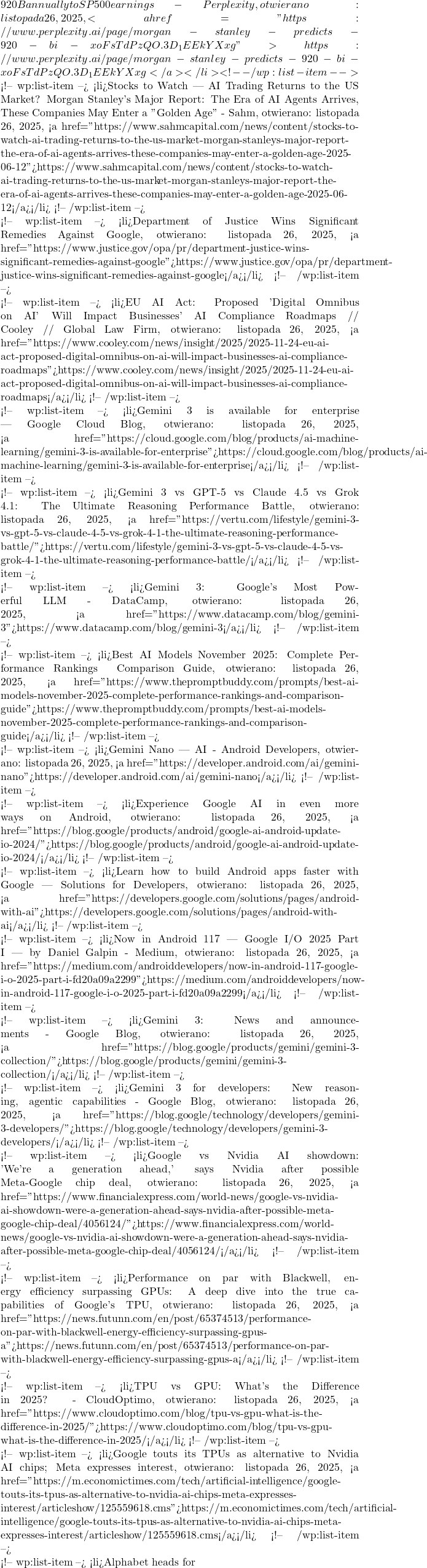 920B annually to S&P 500 earnings - Perplexity, otwierano: listopada 26, 2025, <a href="https://www.perplexity.ai/page/morgan-stanley-predicts-920-bi-xoFsTdPzQO.3D_1EEkYXxg">https://www.perplexity.ai/page/morgan-stanley-predicts-920-bi-xoFsTdPzQO.3D_1EEkYXxg</a></li> <!-- /wp:list-item -->  <!-- wp:list-item --> <li>Stocks to Watch | AI Trading Returns to the US Market? Morgan Stanley's Major Report: The Era of AI Agents Arrives, These Companies May Enter a "Golden Age" - Sahm, otwierano: listopada 26, 2025, <a href="https://www.sahmcapital.com/news/content/stocks-to-watch-ai-trading-returns-to-the-us-market-morgan-stanleys-major-report-the-era-of-ai-agents-arrives-these-companies-may-enter-a-golden-age-2025-06-12">https://www.sahmcapital.com/news/content/stocks-to-watch-ai-trading-returns-to-the-us-market-morgan-stanleys-major-report-the-era-of-ai-agents-arrives-these-companies-may-enter-a-golden-age-2025-06-12</a></li> <!-- /wp:list-item -->  <!-- wp:list-item --> <li>Department of Justice Wins Significant Remedies Against Google, otwierano: listopada 26, 2025, <a href="https://www.justice.gov/opa/pr/department-justice-wins-significant-remedies-against-google">https://www.justice.gov/opa/pr/department-justice-wins-significant-remedies-against-google</a></li> <!-- /wp:list-item -->  <!-- wp:list-item --> <li>EU AI Act: Proposed 'Digital Omnibus on AI' Will Impact Businesses' AI Compliance Roadmaps // Cooley // Global Law Firm, otwierano: listopada 26, 2025, <a href="https://www.cooley.com/news/insight/2025/2025-11-24-eu-ai-act-proposed-digital-omnibus-on-ai-will-impact-businesses-ai-compliance-roadmaps">https://www.cooley.com/news/insight/2025/2025-11-24-eu-ai-act-proposed-digital-omnibus-on-ai-will-impact-businesses-ai-compliance-roadmaps</a></li> <!-- /wp:list-item -->  <!-- wp:list-item --> <li>Gemini 3 is available for enterprise | Google Cloud Blog, otwierano: listopada 26, 2025, <a href="https://cloud.google.com/blog/products/ai-machine-learning/gemini-3-is-available-for-enterprise">https://cloud.google.com/blog/products/ai-machine-learning/gemini-3-is-available-for-enterprise</a></li> <!-- /wp:list-item -->  <!-- wp:list-item --> <li>Gemini 3 vs GPT-5 vs Claude 4.5 vs Grok 4.1: The Ultimate Reasoning Performance Battle, otwierano: listopada 26, 2025, <a href="https://vertu.com/lifestyle/gemini-3-vs-gpt-5-vs-claude-4-5-vs-grok-4-1-the-ultimate-reasoning-performance-battle/">https://vertu.com/lifestyle/gemini-3-vs-gpt-5-vs-claude-4-5-vs-grok-4-1-the-ultimate-reasoning-performance-battle/</a></li> <!-- /wp:list-item -->  <!-- wp:list-item --> <li>Gemini 3: Google's Most Powerful LLM - DataCamp, otwierano: listopada 26, 2025, <a href="https://www.datacamp.com/blog/gemini-3">https://www.datacamp.com/blog/gemini-3</a></li> <!-- /wp:list-item -->  <!-- wp:list-item --> <li>Best AI Models November 2025: Complete Performance Rankings & Comparison Guide, otwierano: listopada 26, 2025, <a href="https://www.thepromptbuddy.com/prompts/best-ai-models-november-2025-complete-performance-rankings-and-comparison-guide">https://www.thepromptbuddy.com/prompts/best-ai-models-november-2025-complete-performance-rankings-and-comparison-guide</a></li> <!-- /wp:list-item -->  <!-- wp:list-item --> <li>Gemini Nano | AI - Android Developers, otwierano: listopada 26, 2025, <a href="https://developer.android.com/ai/gemini-nano">https://developer.android.com/ai/gemini-nano</a></li> <!-- /wp:list-item -->  <!-- wp:list-item --> <li>Experience Google AI in even more ways on Android, otwierano: listopada 26, 2025, <a href="https://blog.google/products/android/google-ai-android-update-io-2024/">https://blog.google/products/android/google-ai-android-update-io-2024/</a></li> <!-- /wp:list-item -->  <!-- wp:list-item --> <li>Learn how to build Android apps faster with Google | Solutions for Developers, otwierano: listopada 26, 2025, <a href="https://developers.google.com/solutions/pages/android-with-ai">https://developers.google.com/solutions/pages/android-with-ai</a></li> <!-- /wp:list-item -->  <!-- wp:list-item --> <li>Now in Android #117 — Google I/O 2025 Part I | by Daniel Galpin - Medium, otwierano: listopada 26, 2025, <a href="https://medium.com/androiddevelopers/now-in-android-117-google-i-o-2025-part-i-fd20a09a2299">https://medium.com/androiddevelopers/now-in-android-117-google-i-o-2025-part-i-fd20a09a2299</a></li> <!-- /wp:list-item -->  <!-- wp:list-item --> <li>Gemini 3: News and announcements - Google Blog, otwierano: listopada 26, 2025, <a href="https://blog.google/products/gemini/gemini-3-collection/">https://blog.google/products/gemini/gemini-3-collection/</a></li> <!-- /wp:list-item -->  <!-- wp:list-item --> <li>Gemini 3 for developers: New reasoning, agentic capabilities - Google Blog, otwierano: listopada 26, 2025, <a href="https://blog.google/technology/developers/gemini-3-developers/">https://blog.google/technology/developers/gemini-3-developers/</a></li> <!-- /wp:list-item -->  <!-- wp:list-item --> <li>Google vs Nvidia AI showdown: 'We're a generation ahead,' says Nvidia after possible Meta-Google chip deal, otwierano: listopada 26, 2025, <a href="https://www.financialexpress.com/world-news/google-vs-nvidia-ai-showdown-were-a-generation-ahead-says-nvidia-after-possible-meta-google-chip-deal/4056124/">https://www.financialexpress.com/world-news/google-vs-nvidia-ai-showdown-were-a-generation-ahead-says-nvidia-after-possible-meta-google-chip-deal/4056124/</a></li> <!-- /wp:list-item -->  <!-- wp:list-item --> <li>Performance on par with Blackwell, energy efficiency surpassing GPUs: A deep dive into the true capabilities of Google's TPU, otwierano: listopada 26, 2025, <a href="https://news.futunn.com/en/post/65374513/performance-on-par-with-blackwell-energy-efficiency-surpassing-gpus-a">https://news.futunn.com/en/post/65374513/performance-on-par-with-blackwell-energy-efficiency-surpassing-gpus-a</a></li> <!-- /wp:list-item -->  <!-- wp:list-item --> <li>TPU vs GPU: What's the Difference in 2025? - CloudOptimo, otwierano: listopada 26, 2025, <a href="https://www.cloudoptimo.com/blog/tpu-vs-gpu-what-is-the-difference-in-2025/">https://www.cloudoptimo.com/blog/tpu-vs-gpu-what-is-the-difference-in-2025/</a></li> <!-- /wp:list-item -->  <!-- wp:list-item --> <li>Google touts its TPUs as alternative to Nvidia AI chips; Meta expresses interest, otwierano: listopada 26, 2025, <a href="https://m.economictimes.com/tech/artificial-intelligence/google-touts-its-tpus-as-alternative-to-nvidia-ai-chips-meta-expresses-interest/articleshow/125559618.cms">https://m.economictimes.com/tech/artificial-intelligence/google-touts-its-tpus-as-alternative-to-nvidia-ai-chips-meta-expresses-interest/articleshow/125559618.cms</a></li> <!-- /wp:list-item -->  <!-- wp:list-item --> <li>Alphabet heads for
