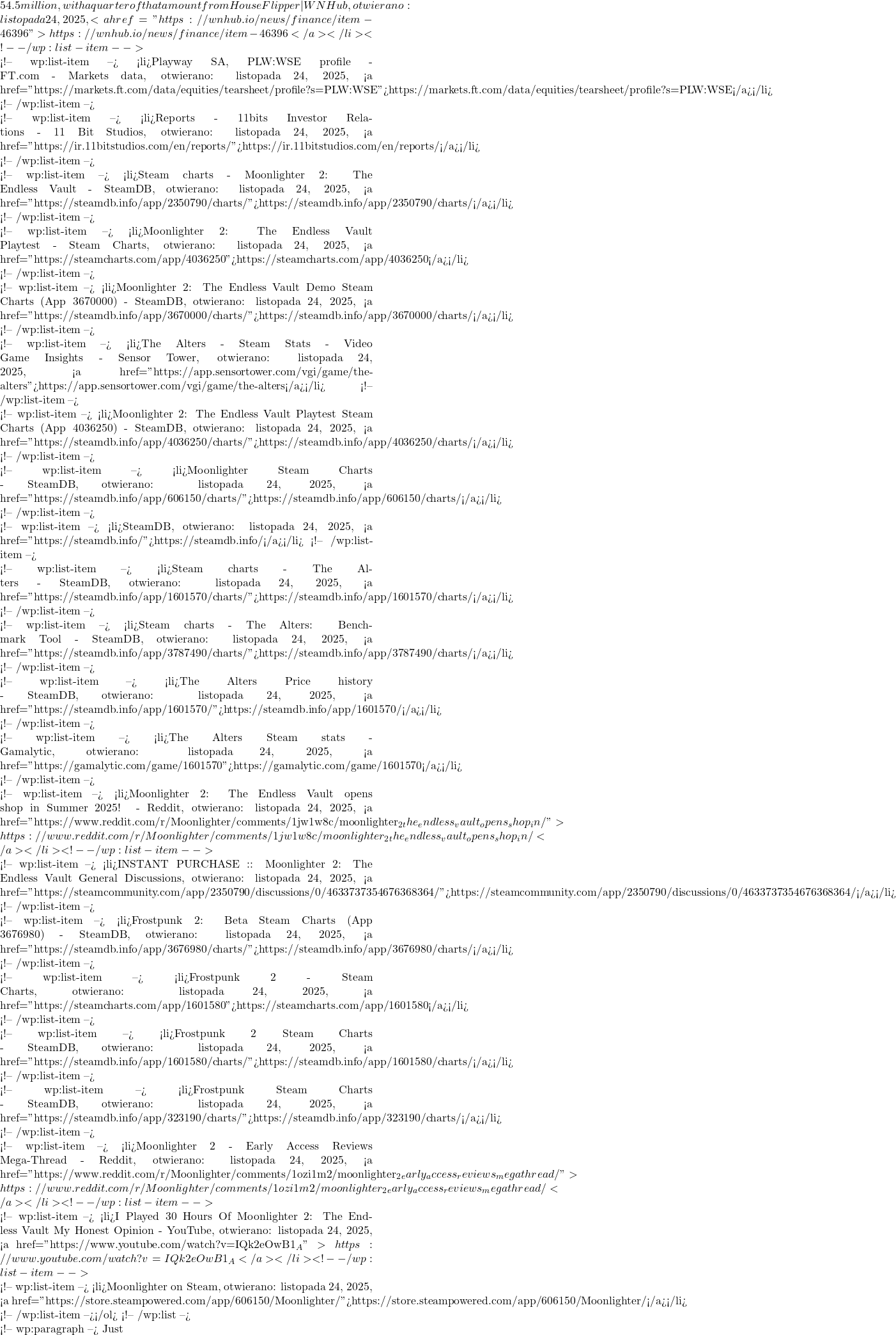54.5 million, with a quarter of that amount from House Flipper | WN Hub, otwierano: listopada 24, 2025, <a href="https://wnhub.io/news/finance/item-46396">https://wnhub.io/news/finance/item-46396</a></li> <!-- /wp:list-item -->  <!-- wp:list-item --> <li>Playway SA, PLW:WSE profile - FT.com - Markets data, otwierano: listopada 24, 2025, <a href="https://markets.ft.com/data/equities/tearsheet/profile?s=PLW:WSE">https://markets.ft.com/data/equities/tearsheet/profile?s=PLW:WSE</a></li> <!-- /wp:list-item -->  <!-- wp:list-item --> <li>Reports - 11bits Investor Relations - 11 Bit Studios, otwierano: listopada 24, 2025, <a href="https://ir.11bitstudios.com/en/reports/">https://ir.11bitstudios.com/en/reports/</a></li> <!-- /wp:list-item -->  <!-- wp:list-item --> <li>Steam charts - Moonlighter 2: The Endless Vault - SteamDB, otwierano: listopada 24, 2025, <a href="https://steamdb.info/app/2350790/charts/">https://steamdb.info/app/2350790/charts/</a></li> <!-- /wp:list-item -->  <!-- wp:list-item --> <li>Moonlighter 2: The Endless Vault Playtest - Steam Charts, otwierano: listopada 24, 2025, <a href="https://steamcharts.com/app/4036250">https://steamcharts.com/app/4036250</a></li> <!-- /wp:list-item -->  <!-- wp:list-item --> <li>Moonlighter 2: The Endless Vault Demo Steam Charts (App 3670000) - SteamDB, otwierano: listopada 24, 2025, <a href="https://steamdb.info/app/3670000/charts/">https://steamdb.info/app/3670000/charts/</a></li> <!-- /wp:list-item -->  <!-- wp:list-item --> <li>The Alters - Steam Stats - Video Game Insights - Sensor Tower, otwierano: listopada 24, 2025, <a href="https://app.sensortower.com/vgi/game/the-alters">https://app.sensortower.com/vgi/game/the-alters</a></li> <!-- /wp:list-item -->  <!-- wp:list-item --> <li>Moonlighter 2: The Endless Vault Playtest Steam Charts (App 4036250) - SteamDB, otwierano: listopada 24, 2025, <a href="https://steamdb.info/app/4036250/charts/">https://steamdb.info/app/4036250/charts/</a></li> <!-- /wp:list-item -->  <!-- wp:list-item --> <li>Moonlighter Steam Charts - SteamDB, otwierano: listopada 24, 2025, <a href="https://steamdb.info/app/606150/charts/">https://steamdb.info/app/606150/charts/</a></li> <!-- /wp:list-item -->  <!-- wp:list-item --> <li>SteamDB, otwierano: listopada 24, 2025, <a href="https://steamdb.info/">https://steamdb.info/</a></li> <!-- /wp:list-item -->  <!-- wp:list-item --> <li>Steam charts - The Alters - SteamDB, otwierano: listopada 24, 2025, <a href="https://steamdb.info/app/1601570/charts/">https://steamdb.info/app/1601570/charts/</a></li> <!-- /wp:list-item -->  <!-- wp:list-item --> <li>Steam charts - The Alters: Benchmark Tool - SteamDB, otwierano: listopada 24, 2025, <a href="https://steamdb.info/app/3787490/charts/">https://steamdb.info/app/3787490/charts/</a></li> <!-- /wp:list-item -->  <!-- wp:list-item --> <li>The Alters Price history - SteamDB, otwierano: listopada 24, 2025, <a href="https://steamdb.info/app/1601570/">https://steamdb.info/app/1601570/</a></li> <!-- /wp:list-item -->  <!-- wp:list-item --> <li>The Alters Steam stats - Gamalytic, otwierano: listopada 24, 2025, <a href="https://gamalytic.com/game/1601570">https://gamalytic.com/game/1601570</a></li> <!-- /wp:list-item -->  <!-- wp:list-item --> <li>Moonlighter 2: The Endless Vault opens shop in Summer 2025! - Reddit, otwierano: listopada 24, 2025, <a href="https://www.reddit.com/r/Moonlighter/comments/1jw1w8c/moonlighter_2_the_endless_vault_opens_shop_in/">https://www.reddit.com/r/Moonlighter/comments/1jw1w8c/moonlighter_2_the_endless_vault_opens_shop_in/</a></li> <!-- /wp:list-item -->  <!-- wp:list-item --> <li>INSTANT PURCHASE :: Moonlighter 2: The Endless Vault General Discussions, otwierano: listopada 24, 2025, <a href="https://steamcommunity.com/app/2350790/discussions/0/4633737354676368364/">https://steamcommunity.com/app/2350790/discussions/0/4633737354676368364/</a></li> <!-- /wp:list-item -->  <!-- wp:list-item --> <li>Frostpunk 2: Beta Steam Charts (App 3676980) - SteamDB, otwierano: listopada 24, 2025, <a href="https://steamdb.info/app/3676980/charts/">https://steamdb.info/app/3676980/charts/</a></li> <!-- /wp:list-item -->  <!-- wp:list-item --> <li>Frostpunk 2 - Steam Charts, otwierano: listopada 24, 2025, <a href="https://steamcharts.com/app/1601580">https://steamcharts.com/app/1601580</a></li> <!-- /wp:list-item -->  <!-- wp:list-item --> <li>Frostpunk 2 Steam Charts - SteamDB, otwierano: listopada 24, 2025, <a href="https://steamdb.info/app/1601580/charts/">https://steamdb.info/app/1601580/charts/</a></li> <!-- /wp:list-item -->  <!-- wp:list-item --> <li>Frostpunk Steam Charts - SteamDB, otwierano: listopada 24, 2025, <a href="https://steamdb.info/app/323190/charts/">https://steamdb.info/app/323190/charts/</a></li> <!-- /wp:list-item -->  <!-- wp:list-item --> <li>Moonlighter 2 - Early Access Reviews Mega-Thread - Reddit, otwierano: listopada 24, 2025, <a href="https://www.reddit.com/r/Moonlighter/comments/1ozi1m2/moonlighter_2_early_access_reviews_megathread/">https://www.reddit.com/r/Moonlighter/comments/1ozi1m2/moonlighter_2_early_access_reviews_megathread/</a></li> <!-- /wp:list-item -->  <!-- wp:list-item --> <li>I Played 30 Hours Of Moonlighter 2: The Endless Vault My Honest Opinion - YouTube, otwierano: listopada 24, 2025, <a href="https://www.youtube.com/watch?v=IQk2eOwB1_A">https://www.youtube.com/watch?v=IQk2eOwB1_A</a></li> <!-- /wp:list-item -->  <!-- wp:list-item --> <li>Moonlighter on Steam, otwierano: listopada 24, 2025, <a href="https://store.steampowered.com/app/606150/Moonlighter/">https://store.steampowered.com/app/606150/Moonlighter/</a></li> <!-- /wp:list-item --></ol> <!-- /wp:list -->  <!-- wp:paragraph --> Just